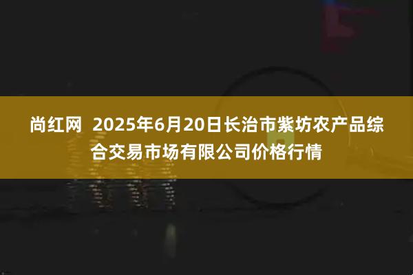 尚红网  2025年6月20日长治市紫坊农产品综合交易市场有限公司价格行情