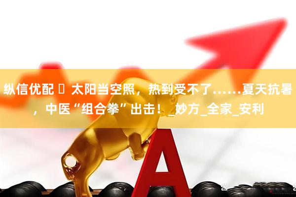 纵信优配 ️太阳当空照，热到受不了……夏天抗暑，中医“组合拳”出击！_妙方_全家_安利