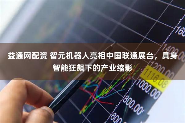 益通网配资 智元机器人亮相中国联通展台，具身智能狂飙下的产业缩影