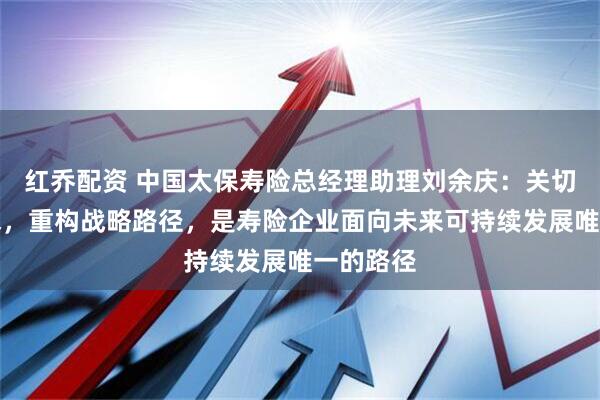 红乔配资 中国太保寿险总经理助理刘余庆：关切客户需求，重构战略路径，是寿险企业面向未来可持续发展唯一的路径