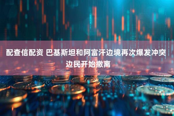 配查信配资 巴基斯坦和阿富汗边境再次爆发冲突  边民开始撤离