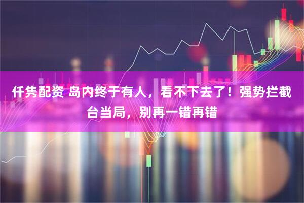 仟隽配资 岛内终于有人，看不下去了！强势拦截台当局，别再一错再错