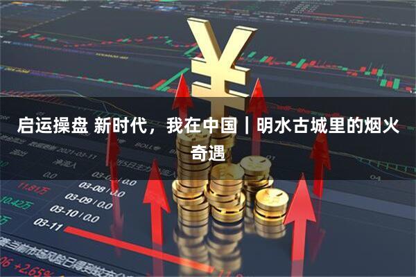 启运操盘 新时代，我在中国｜明水古城里的烟火奇遇