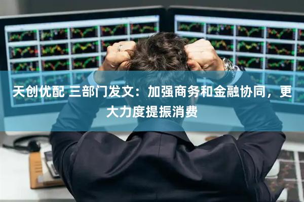 天创优配 三部门发文：加强商务和金融协同，更大力度提振消费