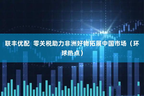 联丰优配  零关税助力非洲好物拓展中国市场（环球热点）