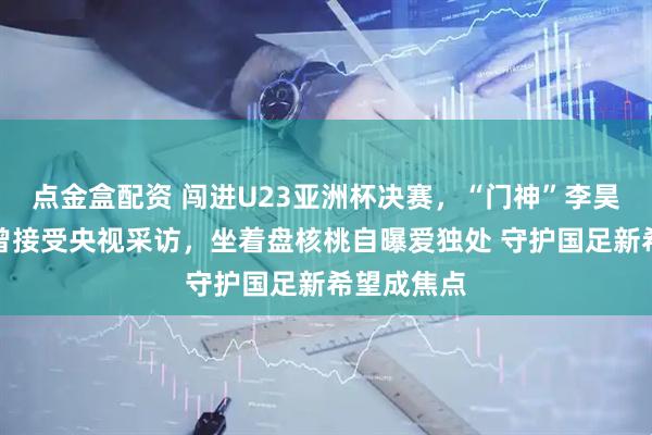 点金盒配资 闯进U23亚洲杯决赛，“门神”李昊火了！他曾接受央视采访，坐着盘核桃自曝爱独处 守护国足新希望成焦点