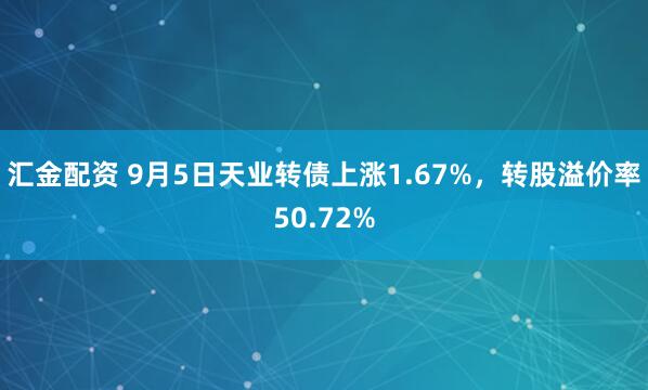 汇金配资 9月5日天业转债上涨1.67%，转股溢价率50.72%