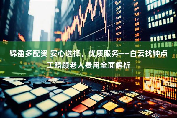 锦盈多配资 安心选择，优质服务——白云找钟点工照顾老人费用全面解析
