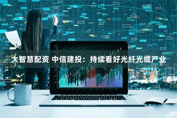大智慧配资 中信建投：持续看好光纤光缆产业