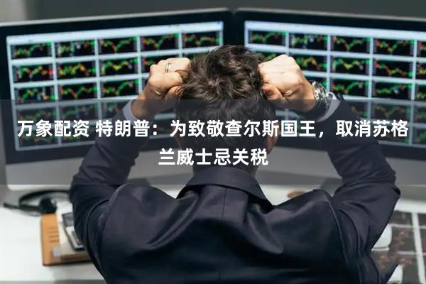 万象配资 特朗普：为致敬查尔斯国王，取消苏格兰威士忌关税