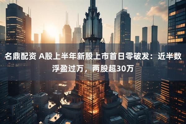 名鼎配资 A股上半年新股上市首日零破发：近半数浮盈过万，两股超30万