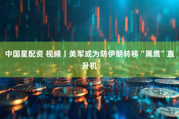 中国星配资 视频丨美军或为防伊朗转移“黑鹰”直升机